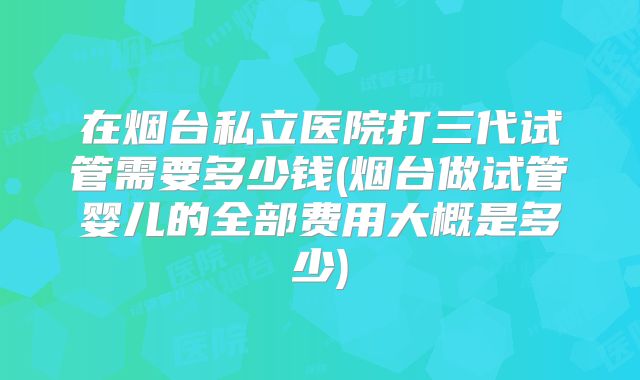 在烟台私立医院打三代试管需要多少钱(烟台做试管婴儿的全部费用大概是多少)