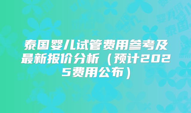 泰国婴儿试管费用参考及最新报价分析（预计2025费用公布）