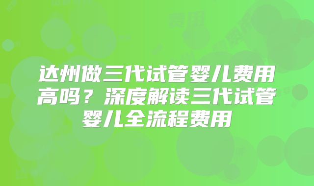 达州做三代试管婴儿费用高吗？深度解读三代试管婴儿全流程费用