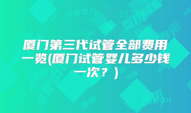 厦门第三代试管全部费用一览(厦门试管婴儿多少钱一次？)