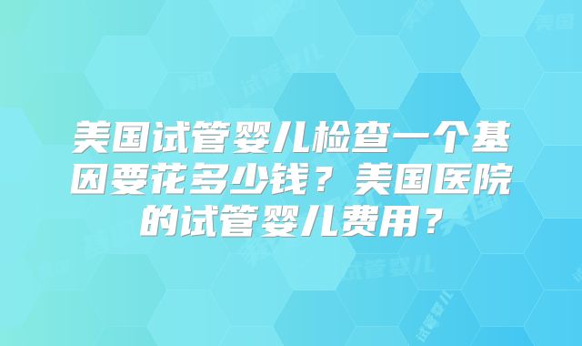 美国试管婴儿检查一个基因要花多少钱？美国医院的试管婴儿费用？