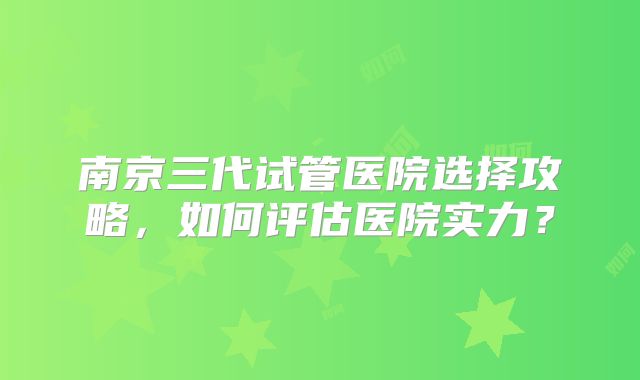 南京三代试管医院选择攻略，如何评估医院实力？