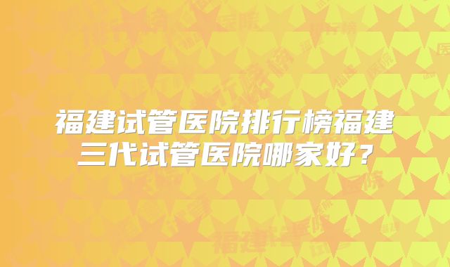 福建试管医院排行榜福建三代试管医院哪家好?
