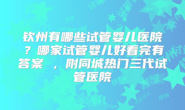 钦州有哪些试管婴儿医院？哪家试管婴儿好看完有答案 ，附同城热门三代试管医院