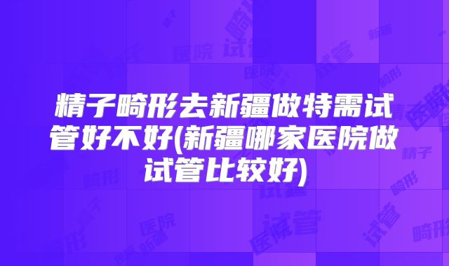 精子畸形去新疆做特需试管好不好(新疆哪家医院做试管比较好)