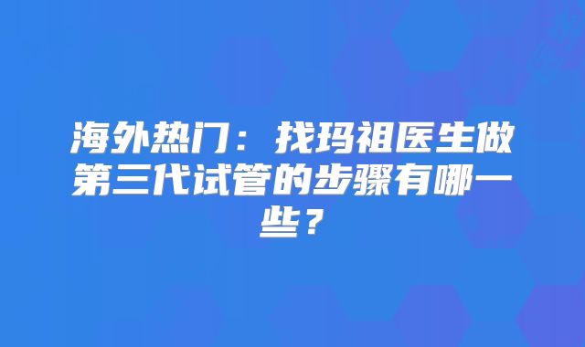 海外热门：找玛祖医生做第三代试管的步骤有哪一些？