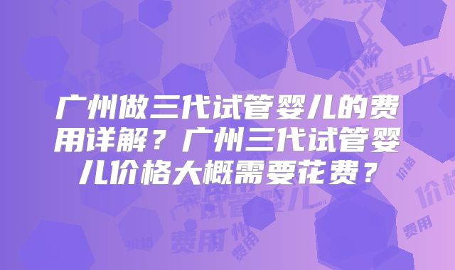 广州做三代试管婴儿的费用详解？广州三代试管婴儿价格大概需要花费？