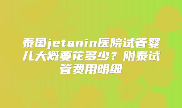 泰国jetanin医院试管婴儿大概要花多少？附泰试管费用明细