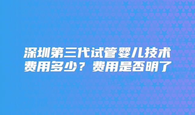 深圳第三代试管婴儿技术费用多少?费用是否明了