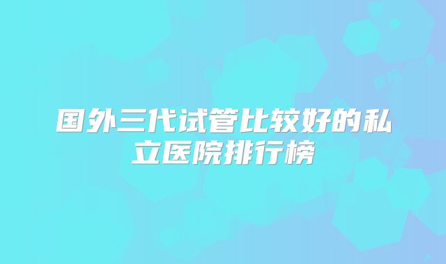 国外三代试管比较好的私立医院排行榜