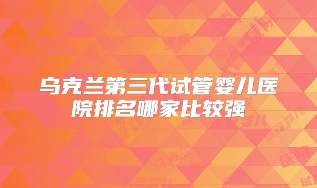乌克兰第三代试管婴儿医院排名哪家比较强