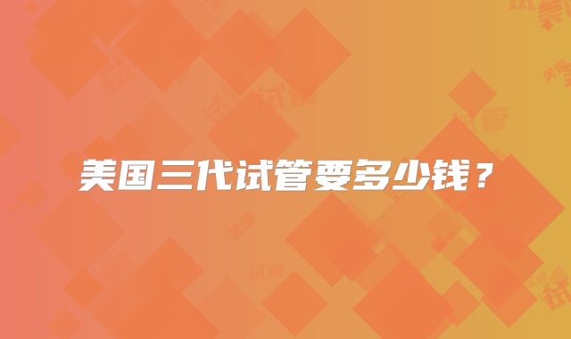 美国三代试管要多少钱？