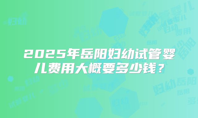 2025年岳阳妇幼试管婴儿费用大概要多少钱？