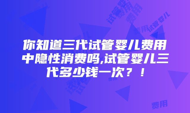 你知道三代试管婴儿费用中隐性消费吗,试管婴儿三代多少钱一次?!