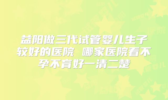 益阳做三代试管婴儿生子较好的医院 哪家医院看不孕不育好一清二楚