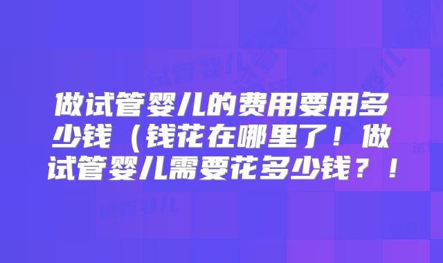 做试管婴儿的费用要用多少钱(钱花在哪里了!做试管婴儿需要花多少钱?!