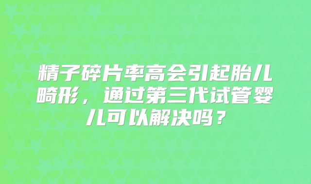 精子碎片率高会引起胎儿畸形，通过第三代试管婴儿可以解决吗？