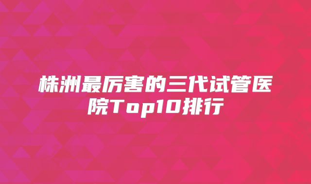 株洲最厉害的三代试管医院Top10排行