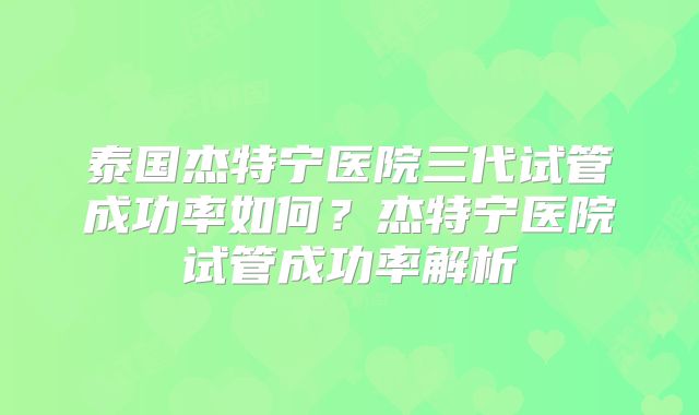 泰国杰特宁医院三代试管成功率如何？杰特宁医院试管成功率解析