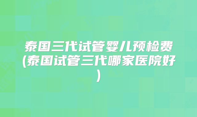 泰国三代试管婴儿预检费(泰国试管三代哪家医院好)