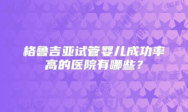 格鲁吉亚试管婴儿成功率高的医院有哪些?