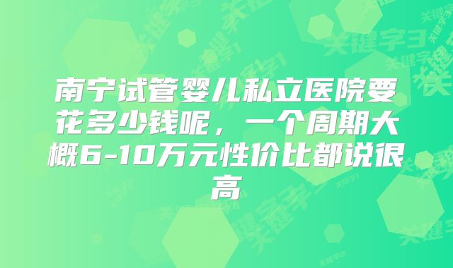 南宁试管婴儿私立医院要花多少钱呢,一个周期大概6-10万元性价比都说很高