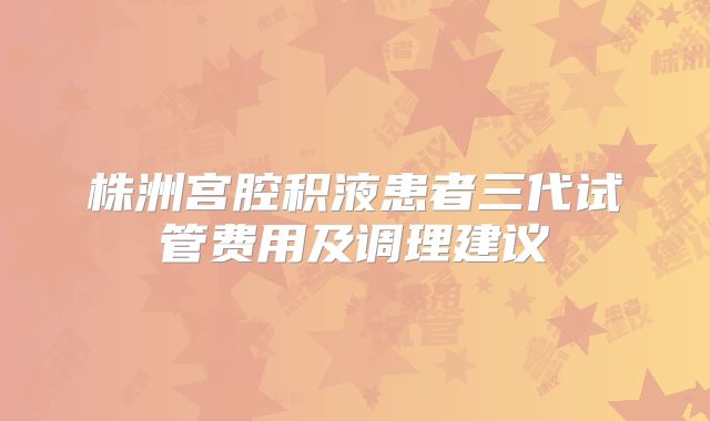 株洲宫腔积液患者三代试管费用及调理建议