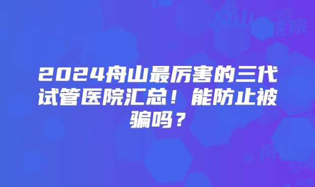 2024舟山最厉害的三代试管医院汇总！能防止被骗吗？