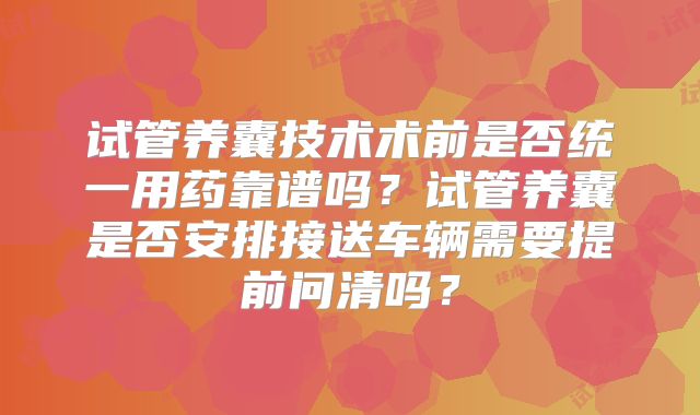 试管养囊技术术前是否统一用药靠谱吗？试管养囊是否安排接送车辆需要提前问清吗？