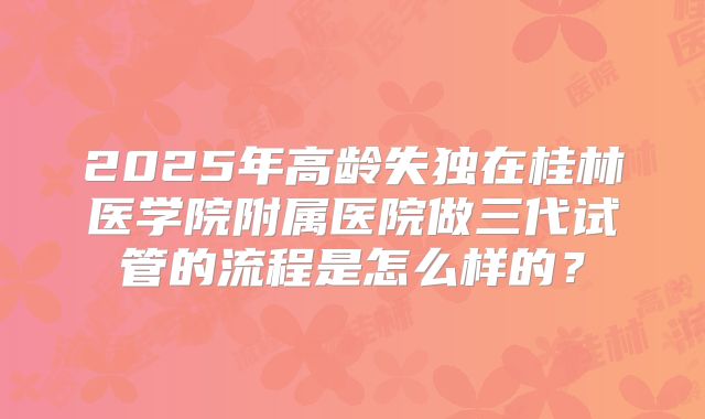 2025年高龄失独在桂林医学院附属医院做三代试管的流程是怎么样的？