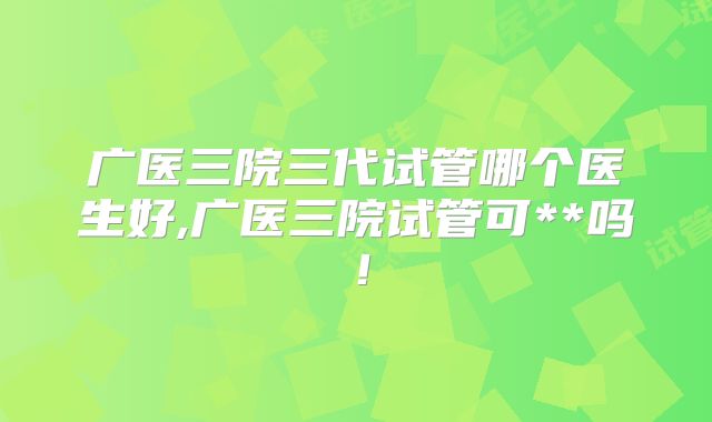 广医三院三代试管哪个医生好,广医三院试管可**吗!