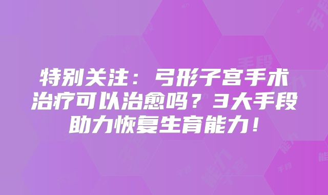 特别关注：弓形子宫手术治疗可以治愈吗？3大手段助力恢复生育能力！