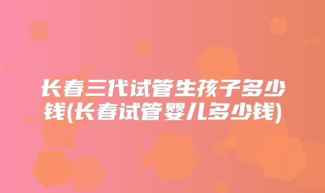长春三代试管生孩子多少钱(长春试管婴儿多少钱)