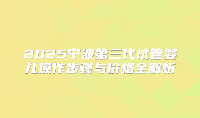2025宁波第三代试管婴儿操作步骤与价格全解析