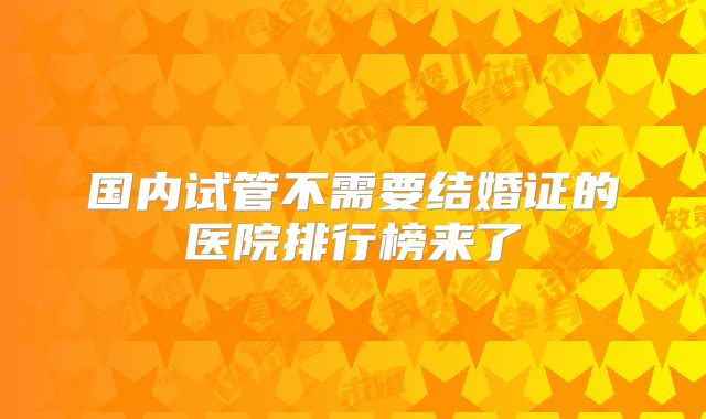 国内试管不需要结婚证的医院排行榜来了