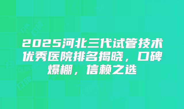 2025河北三代试管技术优秀医院排名揭晓，口碑爆棚，信赖之选