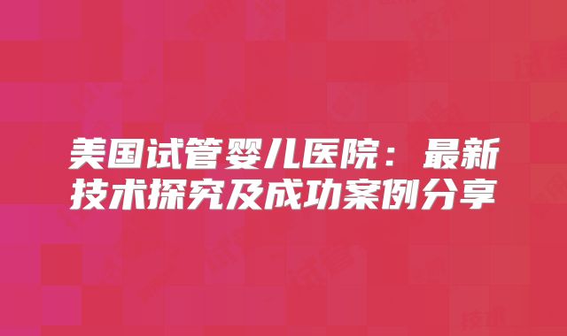 美国试管婴儿医院：最新技术探究及成功案例分享