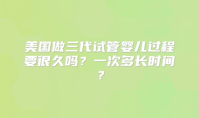 美国做三代试管婴儿过程要很久吗？一次多长时间？