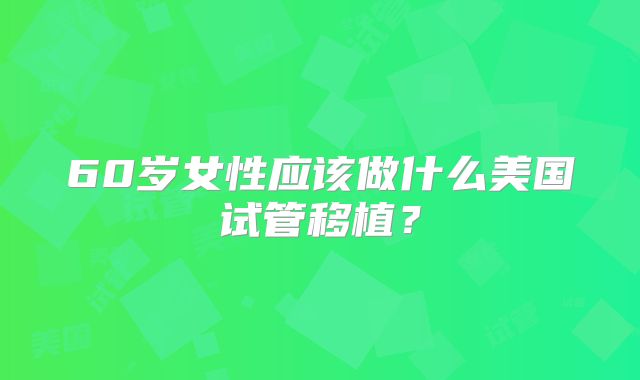 60岁女性应该做什么美国试管移植？