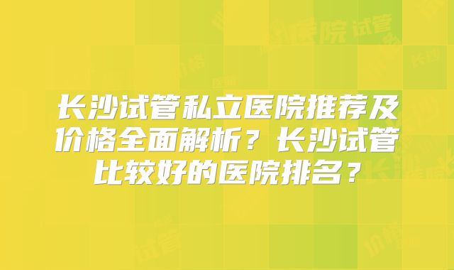 长沙试管私立医院推荐及价格全面解析?长沙试管比较好的医院排名?