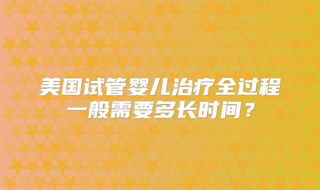 美国试管婴儿治疗全过程一般需要多长时间?