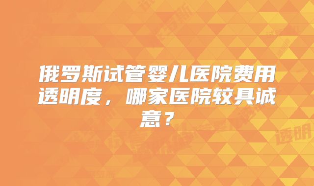 俄罗斯试管婴儿医院费用透明度,哪家医院较具诚意?