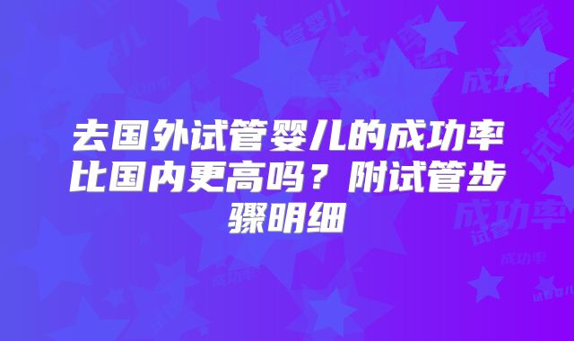 去国外试管婴儿的成功率比国内更高吗？附试管步骤明细