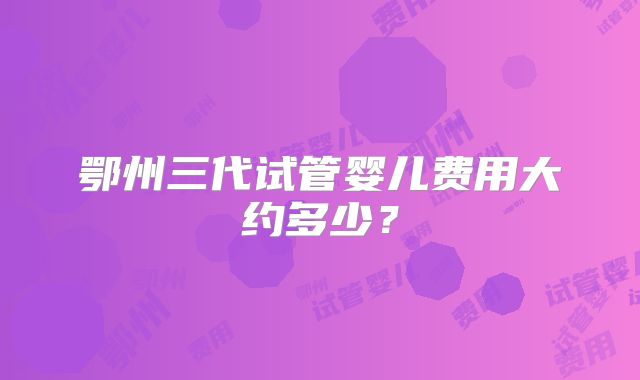 鄂州三代试管婴儿费用大约多少？
