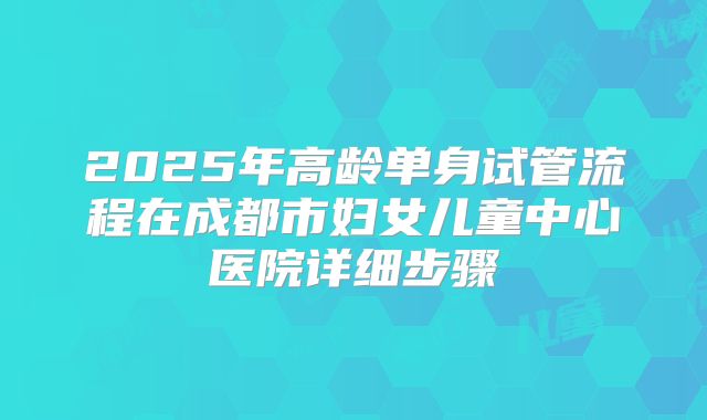2025年高龄单身试管流程在成都市妇女儿童中心医院详细步骤