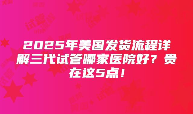 2025年美国发货流程详解三代试管哪家医院好？贵在这5点！