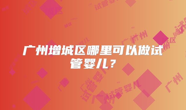 广州增城区哪里可以做试管婴儿？