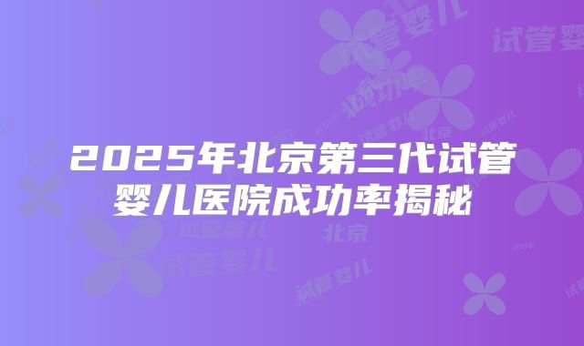 2025年北京第三代试管婴儿医院成功率揭秘