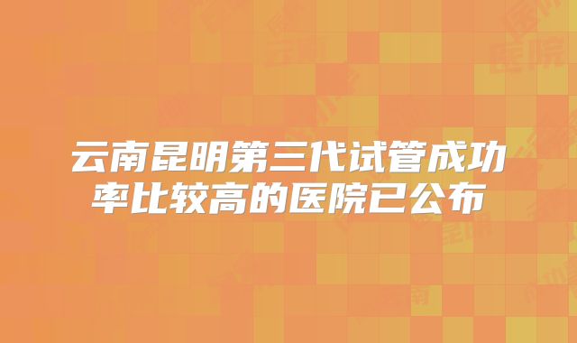 云南昆明第三代试管成功率比较高的医院已公布