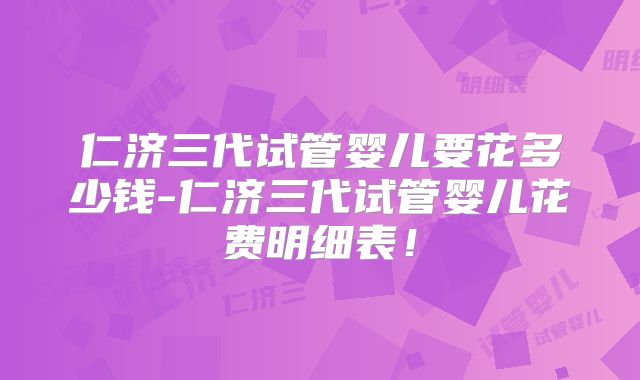 仁济三代试管婴儿要花多少钱-仁济三代试管婴儿花费明细表！